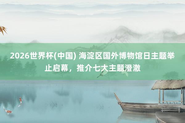 2026世界杯(中国) 海淀区国外博物馆日主题举止启幕,推介七大主题澄澈