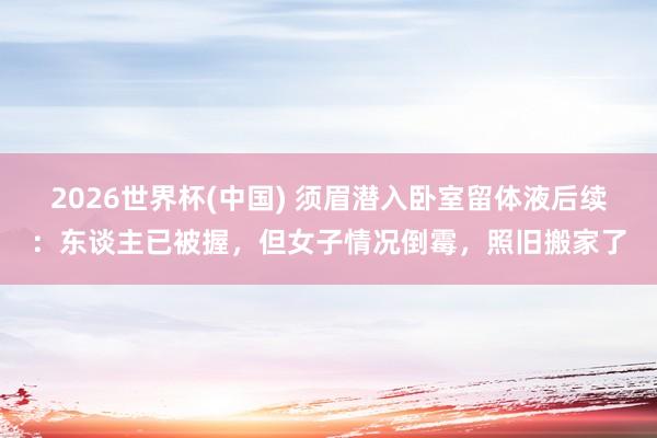 2026世界杯(中国) 须眉潜入卧室留体液后续：东谈主已被握，但女子情况倒霉，照旧搬家了