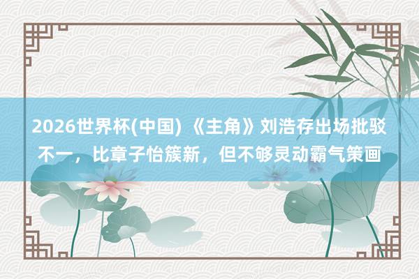 2026世界杯(中国) 《主角》刘浩存出场批驳不一,比章子怡簇新,但不够灵动霸气策画