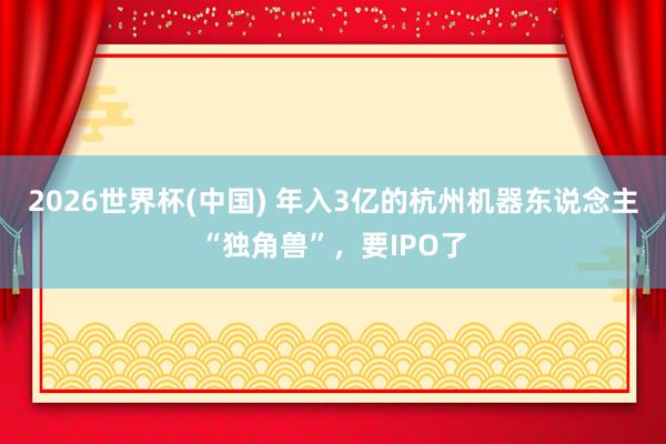 2026世界杯(中国) 年入3亿的杭州机器东说念主“独角兽”,要IPO了