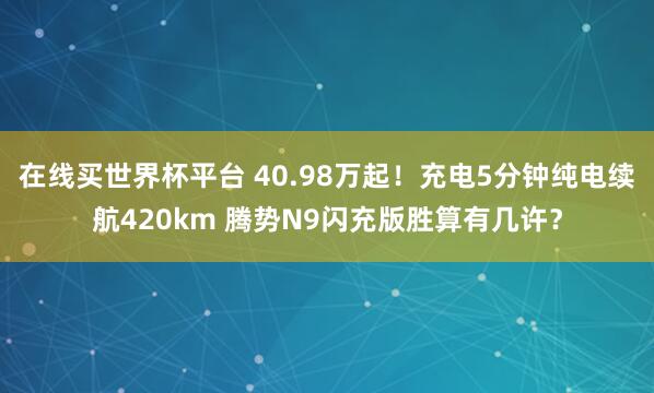 在线买世界杯平台 40.98万起!充电5分钟纯电续航420km 腾势N9闪充版胜算有几许?