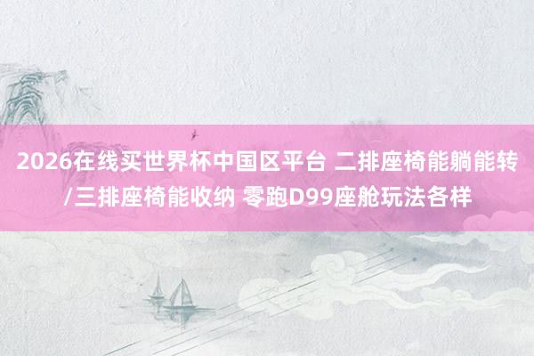 2026在线买世界杯中国区平台 二排座椅能躺能转/三排座椅能收纳 零跑D99座舱玩法各样