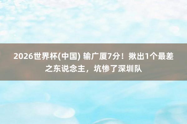 2026世界杯(中国) 输广厦7分！揪出1个最差之东说念主，坑惨了深圳队