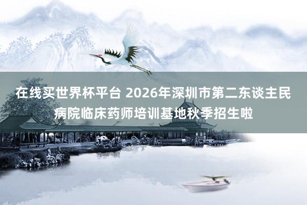 在线买世界杯平台 2026年深圳市第二东谈主民病院临床药师培训基地秋季招生啦