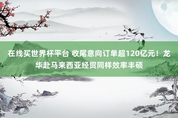 在线买世界杯平台 收尾意向订单超120亿元!龙华赴马来西亚经贸同样效率丰硕