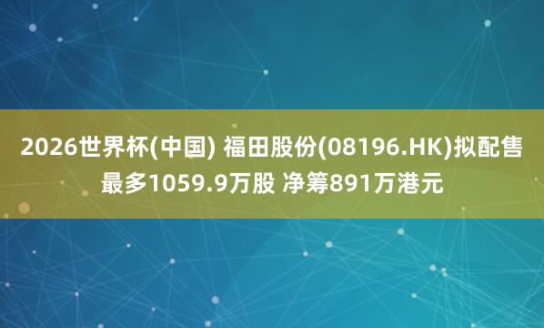 2026世界杯(中国) 福田股份(08196.HK)拟配售最多1059.9万股 净筹891万港元