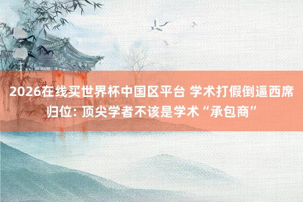 2026在线买世界杯中国区平台 学术打假倒逼西席归位: 顶尖学者不该是学术“承包商”