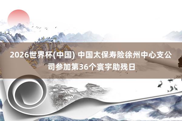 2026世界杯(中国) 中国太保寿险徐州中心支公司参加第36个寰宇助残日