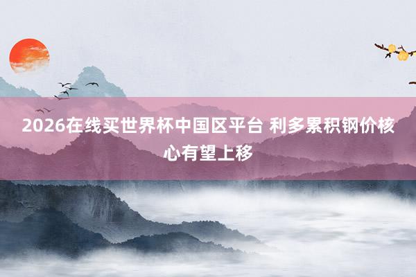 2026在线买世界杯中国区平台 利多累积钢价核心有望上移
