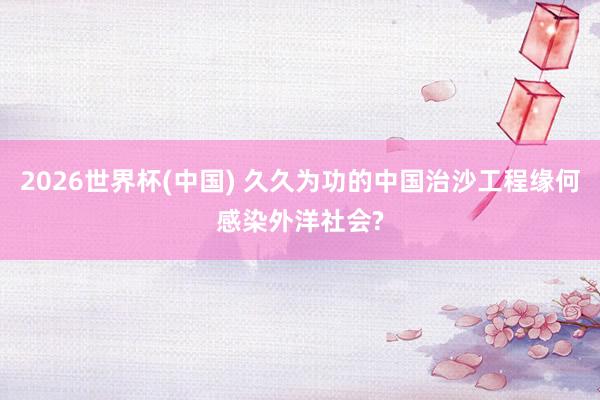 2026世界杯(中国) 久久为功的中国治沙工程缘何感染外洋社会?