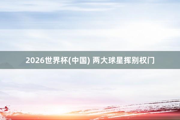 2026世界杯(中国) 两大球星挥别权门