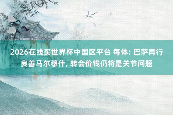 2026在线买世界杯中国区平台 每体: 巴萨再行良善马尔穆什, 转会价钱仍将是关节问题