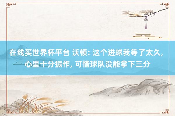 在线买世界杯平台 沃顿: 这个进球我等了太久, 心里十分振作, 可惜球队没能拿下三分