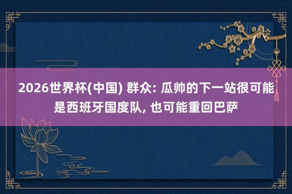 2026世界杯(中国) 群众: 瓜帅的下一站很可能是西班牙国度队, 也可能重回巴萨