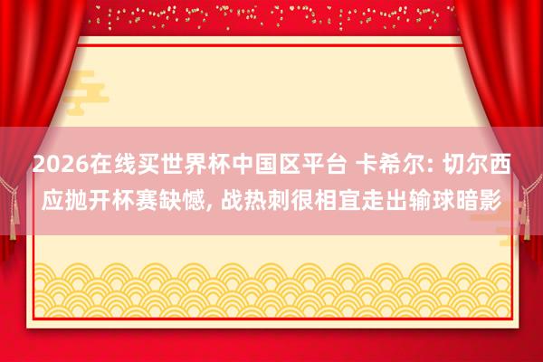 2026在线买世界杯中国区平台 卡希尔: 切尔西应抛开杯赛缺憾, 战热刺很相宜走出输球暗影
