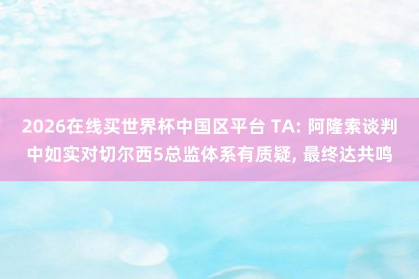 2026在线买世界杯中国区平台 TA: 阿隆索谈判中如实对切尔西5总监体系有质疑, 最终达共鸣