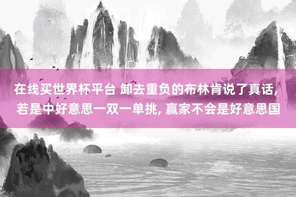 在线买世界杯平台 卸去重负的布林肯说了真话， 若是中好意思一双一单挑， 赢家不会是好意思国