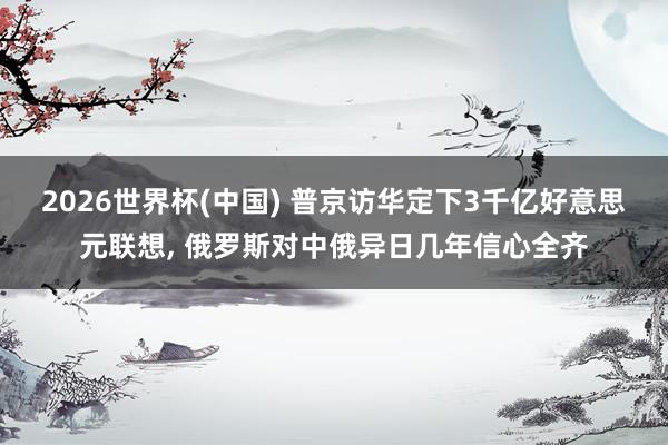 2026世界杯(中国) 普京访华定下3千亿好意思元联想, 俄罗斯对中俄异日几年信心全齐