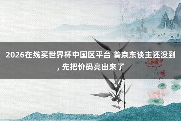 2026在线买世界杯中国区平台 普京东谈主还没到, 先把价码亮出来了