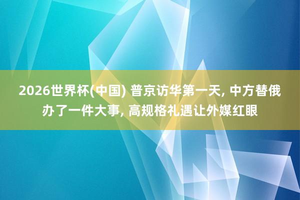 2026世界杯(中国) 普京访华第一天, 中方替俄办了一件大事, 高规格礼遇让外媒红眼