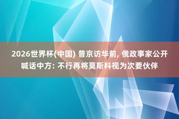 2026世界杯(中国) 普京访华前, 俄政事家公开喊话中方: 不行再将莫斯科视为次要伙伴