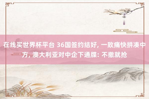 在线买世界杯平台 36国签约结好, 一致痛快拼凑中方, 澳大利亚对中企下通牒: 不撤就抢