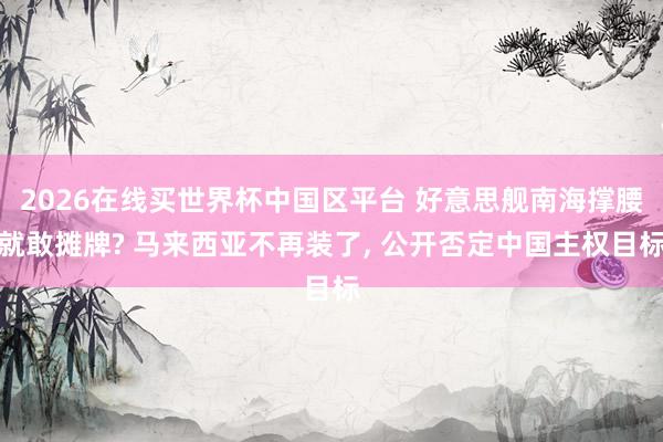 2026在线买世界杯中国区平台 好意思舰南海撑腰就敢摊牌? 马来西亚不再装了, 公开否定中国主权目标