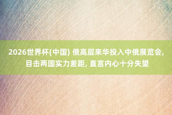 2026世界杯(中国) 俄高层来华投入中俄展览会, 目击两国实力差距, 直言内心十分失望