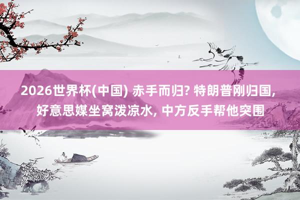 2026世界杯(中国) 赤手而归? 特朗普刚归国, 好意思媒坐窝泼凉水, 中方反手帮他突围