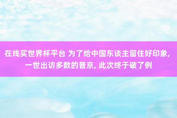 在线买世界杯平台 为了给中国东谈主留住好印象, 一世出访多数的普京, 此次终于破了例
