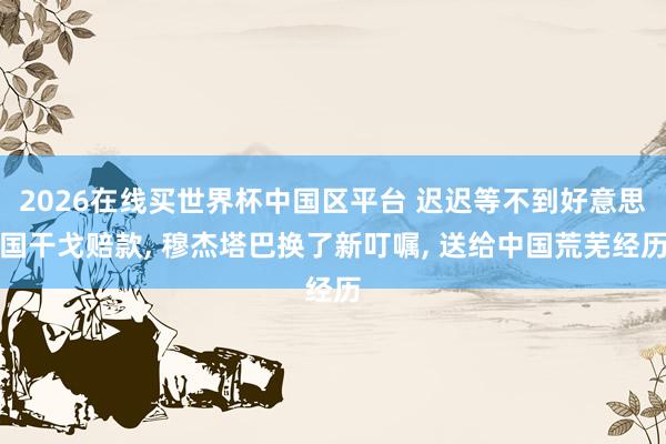 2026在线买世界杯中国区平台 迟迟等不到好意思国干戈赔款, 穆杰塔巴换了新叮嘱, 送给中国荒芜经历