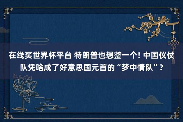 在线买世界杯平台 特朗普也想整一个! 中国仪仗队凭啥成了好意思国元首的“梦中情队”?
