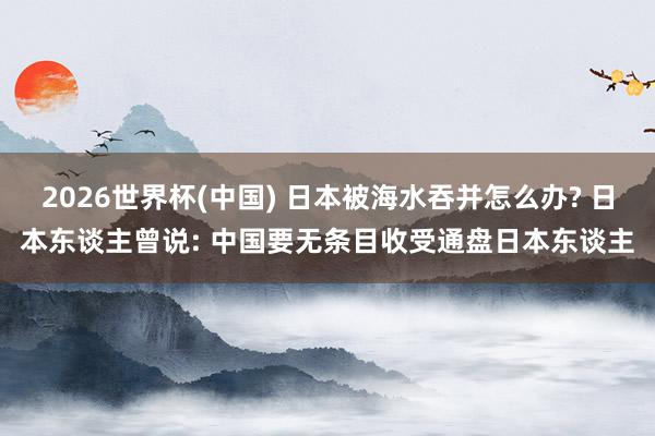 2026世界杯(中国) 日本被海水吞并怎么办? 日本东谈主曾说: 中国要无条目收受通盘日本东谈主