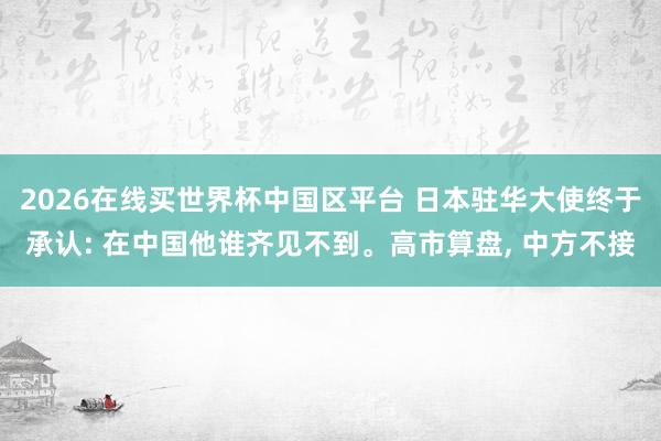 2026在线买世界杯中国区平台 日本驻华大使终于承认: 在中国他谁齐见不到。高市算盘, 中方不接