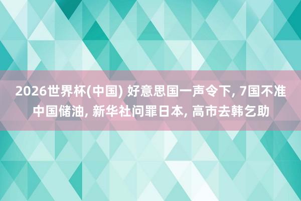 2026世界杯(中国) 好意思国一声令下, 7国不准中国储油, 新华社问罪日本, 高市去韩乞助