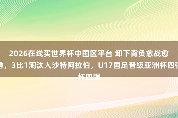 2026在线买世界杯中国区平台 卸下背负愈战愈勇,3比1淘汰人沙特阿拉伯,U17国足晋级亚洲杯四强