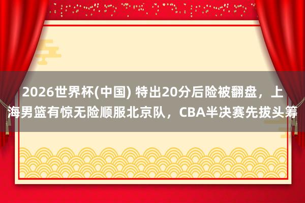 2026世界杯(中国) 特出20分后险被翻盘,上海男篮有惊无险顺服北京队,CBA半决赛先拔头筹