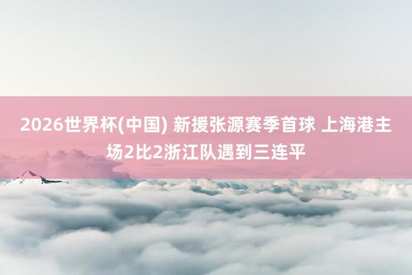 2026世界杯(中国) 新援张源赛季首球 上海港主场2比2浙江队遇到三连平
