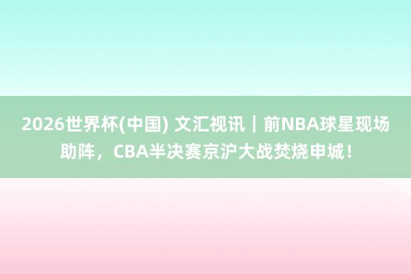 2026世界杯(中国) 文汇视讯|前NBA球星现场助阵,CBA半决赛京沪大战焚烧申城!