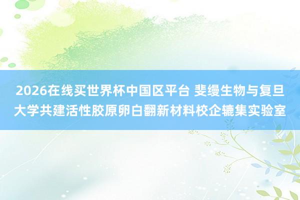 2026在线买世界杯中国区平台 斐缦生物与复旦大学共建活性胶原卵白翻新材料校企辘集实验室