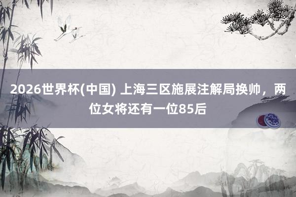 2026世界杯(中国) 上海三区施展注解局换帅，两位女将还有一位85后