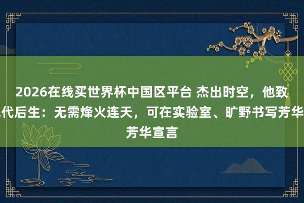 2026在线买世界杯中国区平台 杰出时空,他致信现代后生:无需烽火连天,可在实验室、旷野书写芳华宣言