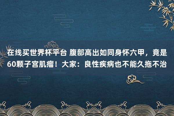 在线买世界杯平台 腹部高出如同身怀六甲,竟是60颗子宫肌瘤!大家:良性疾病也不能久拖不治