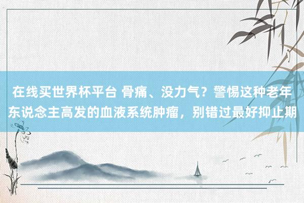 在线买世界杯平台 骨痛、没力气?警惕这种老年东说念主高发的血液系统肿瘤,别错过最好抑止期