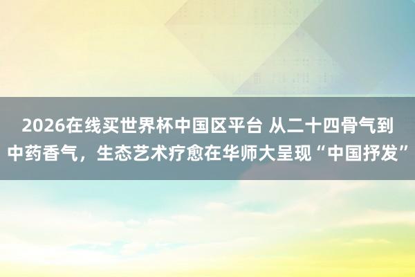 2026在线买世界杯中国区平台 从二十四骨气到中药香气,生态艺术疗愈在华师大呈现“中国抒发”