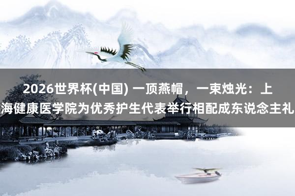 2026世界杯(中国) 一顶燕帽,一束烛光:上海健康医学院为优秀护生代表举行相配成东说念主礼