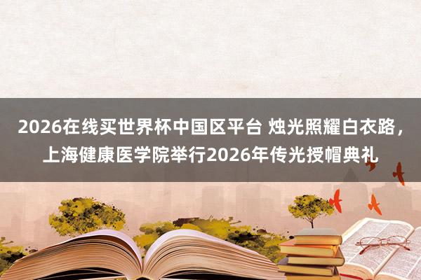 2026在线买世界杯中国区平台 烛光照耀白衣路,上海健康医学院举行2026年传光授帽典礼