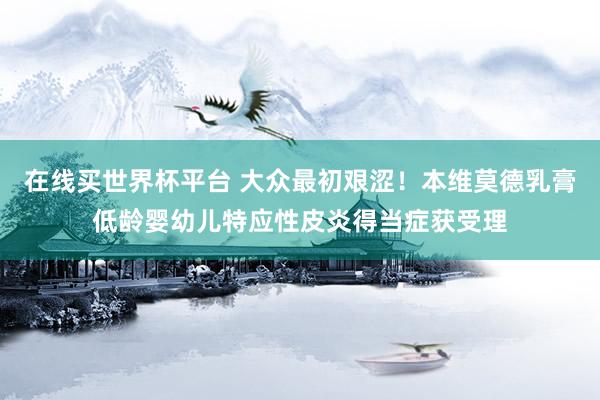 在线买世界杯平台 大众最初艰涩!本维莫德乳膏低龄婴幼儿特应性皮炎得当症获受理
