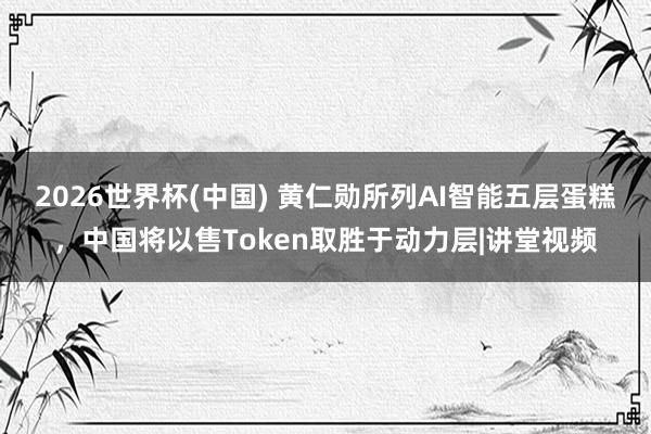 2026世界杯(中国) 黄仁勋所列AI智能五层蛋糕,中国将以售Token取胜于动力层|讲堂视频