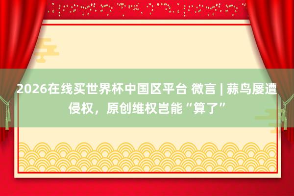 2026在线买世界杯中国区平台 微言 | 蒜鸟屡遭侵权,原创维权岂能“算了”